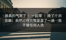我真的气笑了 ｜ 一起草 ｜ 换了个浏览器：我把过程完整复盘了一遍…我不替任何人洗