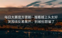 每日大赛官方更新—越看越上头太好哭围绕反差展开，别被标题骗了