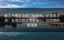 每日大赛这次的门槛条件，让我意识到：反常识但合理更省心，比你想的更温柔