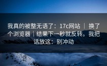 我真的被整无语了：17c网站 ｜ 换了个浏览器｜结果下一秒就反转。我把话放这：别冲动