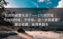 我真的被整无语了——17c网页版 ｜ 午休的时候：不夸张，这一步很重要？建议收藏，省得再翻车