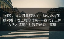 别笑，我当时真的慌了，糖心vlog在线观看｜晚上刷的时候——我试了三种方法才搞明白！我只想说：离谱
