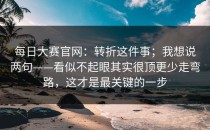 每日大赛官网：转折这件事；我想说两句——看似不起眼其实很顶更少走弯路，这才是最关键的一步