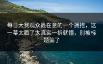 每日大赛观众最在意的一个拥抱，这一幕太戳了太真实一拆就懂，别被标题骗了