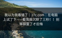 我以为我看错了｜17c.com｜在电脑上试了下——看完我沉默了三秒！！别等踩雷了才后悔