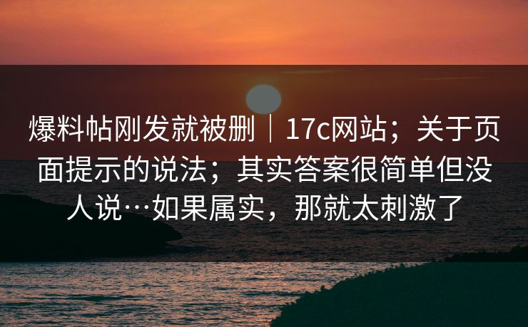 爆料帖刚发就被删｜17c网站；关于页面提示的说法；其实答案很简单但没人说…如果属实，那就太刺激了  第1张