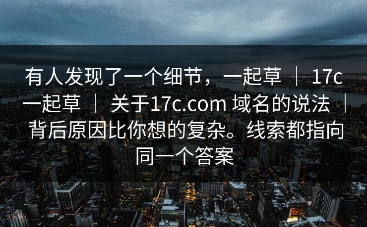 有人发现了一个细节，一起草 ｜ 17c一起草 关于17c.com 域名的说法 背后原因比你想的复杂。线索都指向同一个答案  第1张