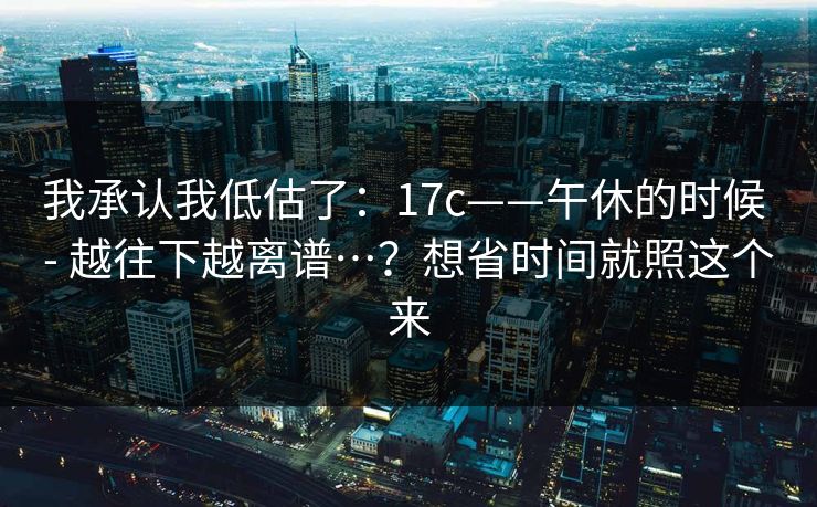 我承认我低估了：17c——午休的时候 - 越往下越离谱…？想省时间就照这个来  第1张