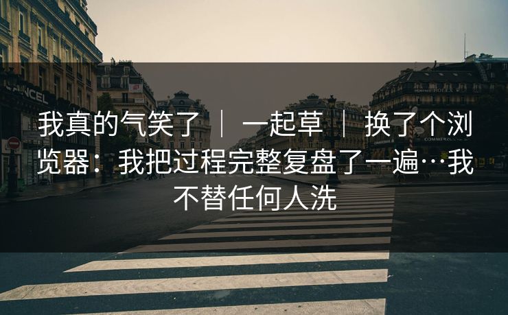 我真的气笑了 ｜ 一起草 换了个浏览器：我把过程完整复盘了一遍…我不替任何人洗  第1张