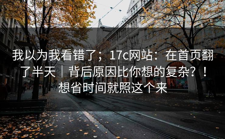 我以为我看错了；17c网站：在首页翻了半天｜背后原因比你想的复杂？！想省时间就照这个来  第1张