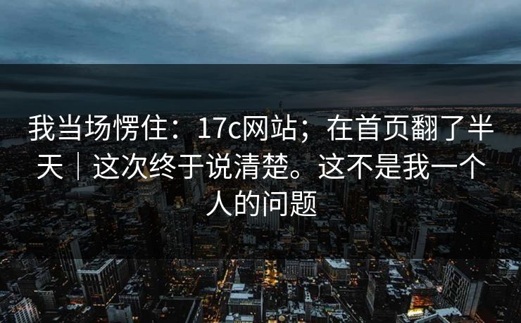 我当场愣住:17c网站;在首页翻了半天|这次终于说清楚。这不是我一个人的问题 第1张 我当场愣住:17c网站;在首页翻了半天|这次终于说清楚。这不是我一个人的问题 第1张