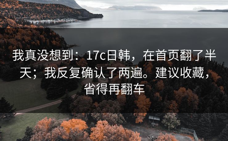 我真没想到：17c日韩，在首页翻了半天；我反复确认了两遍。建议收藏，省得再翻车  第1张