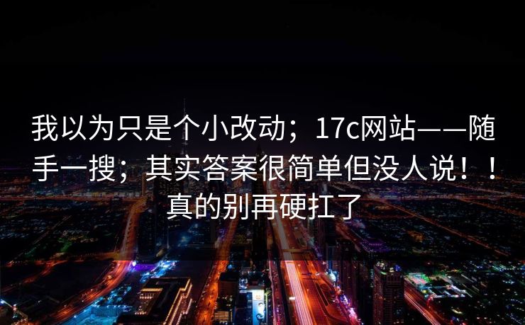 我以为只是个小改动;17c网站——随手一搜;其实答案很简单但没人说!!真的别再硬扛了 第1张 我以为只是个小改动;17c网站——随手一搜;其实答案很简单但没人说!!真的别再硬扛了 第1张