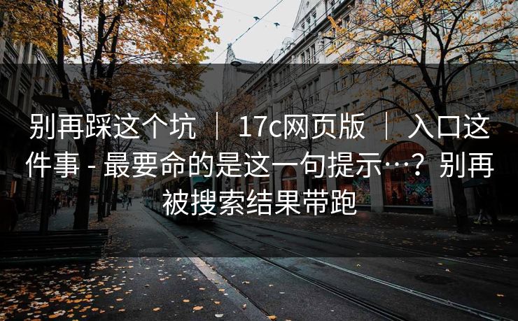 别再踩这个坑 ｜ 17c网页版 入口这件事 - 最要命的是这一句提示…？别再被搜索结果带跑  第1张