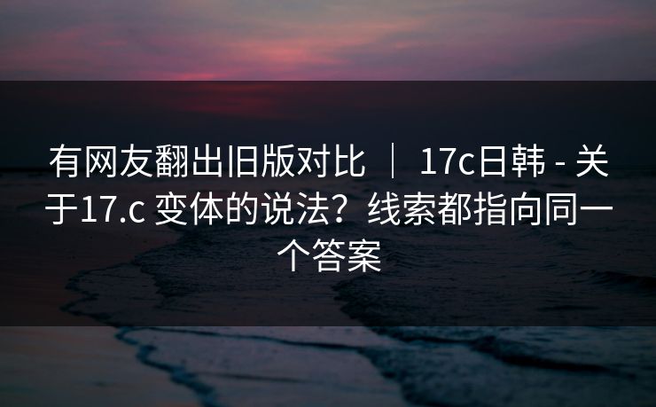 有网友翻出旧版对比 ｜ 17c日韩 - 关于17.c 变体的说法？线索都指向同一个答案  第1张