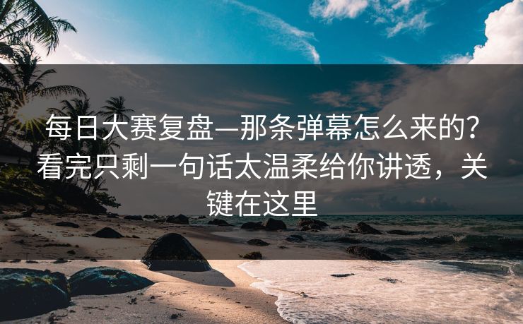 每日大赛复盘—那条弹幕怎么来的？看完只剩一句话太温柔给你讲透，关键在这里  第1张