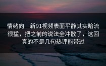 情绪向｜新91视频表面平静其实暗流很猛，把之前的说法全冲散了，这回真的不是几句热评能带过
