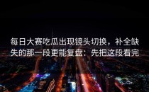 每日大赛吃瓜出现镜头切换，补全缺失的那一段更能复盘：先把这段看完