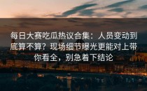 每日大赛吃瓜热议合集：人员变动到底算不算？现场细节曝光更能对上带你看全，别急着下结论