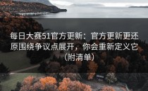 每日大赛51官方更新：官方更新更还原围绕争议点展开，你会重新定义它（附清单）