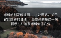 爆料帖刚发就被删——17c网站，关于官网跳转的说法 ｜ 最要命的是这一句提示！！这条爆料你信几分