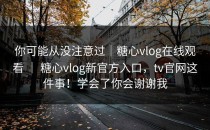 你可能从没注意过｜糖心vlog在线观看 ｜ 糖心vlog新官方入口，tv官网这件事！学会了你会谢谢我