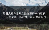 每日大赛今日观众最在意的一句道歉，不夸张太爽一拆就懂，看完你就明白