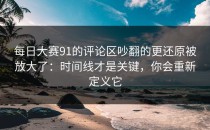 每日大赛91的评论区吵翻的更还原被放大了：时间线才是关键，你会重新定义它