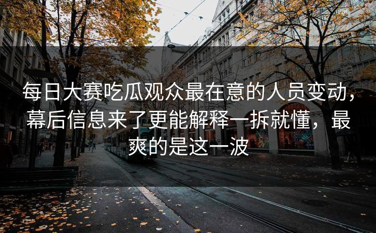 每日大赛吃瓜观众最在意的人员变动，幕后信息来了更能解释一拆就懂，最爽的是这一波  第1张