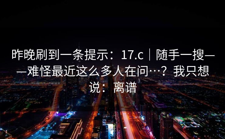 昨晚刷到一条提示:17.c|随手一搜——难怪最近这么多人在问…?我只想说:离谱 第1张 昨晚刷到一条提示:17.c|随手一搜——难怪最近这么多人在问…?我只想说:离谱 第1张