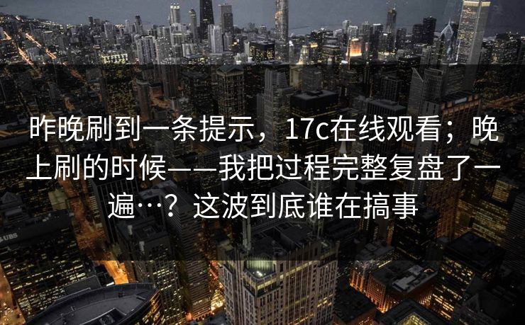 昨晚刷到一条提示,17c在线观看;晚上刷的时候——我把过程完整复盘了一遍…?这波到底谁在搞事 第1张 昨晚刷到一条提示,17c在线观看;晚上刷的时候——我把过程完整复盘了一遍…?这波到底谁在搞事 第1张