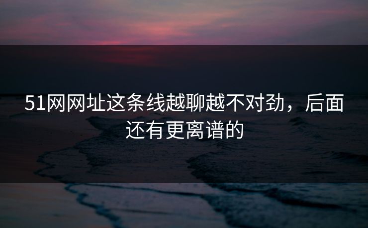 51网网址这条线越聊越不对劲,后面还有更离谱的 第1张 51网网址这条线越聊越不对劲,后面还有更离谱的 第1张
