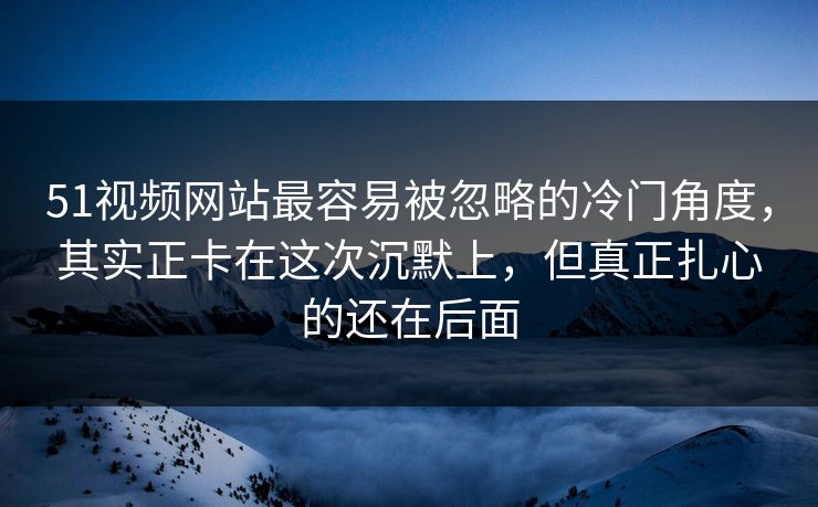 51视频网站最容易被忽略的冷门角度，其实正卡在这次沉默上，但真正扎心的还在后面  第1张